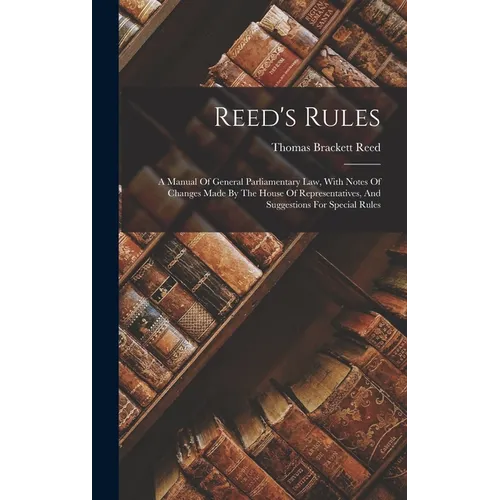 Reed's Rules: A Manual Of General Parliamentary Law, With Notes Of Changes Made By The House Of Representatives, And Suggestions For Special Rules