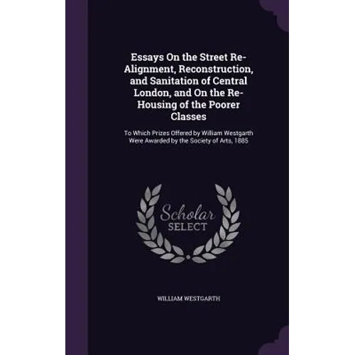 Essays On the Street Re-Alignment, Reconstruction, and Sanitation of Central London, and On the Re-Housing of the Poorer Classes: To Which Prizes Offe
