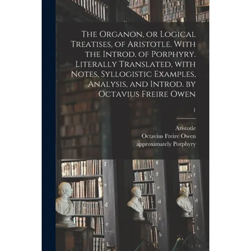 The Organon, or Logical Treatises, of Aristotle. With the Introd. of Porphyry. Literally Translated, With Notes, Syllogistic Examples, Analysis, and I