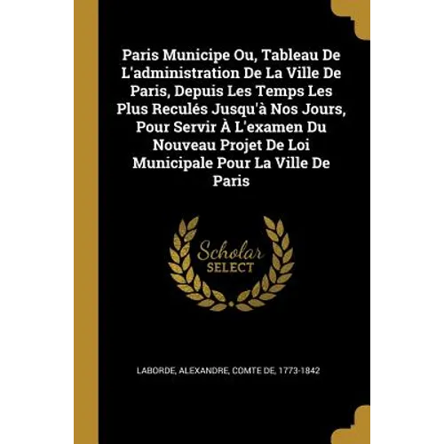 Paris Municipe Ou, Tableau De L'administration De La Ville De Paris, Depuis Les Temps Les Plus Reculés Jusqu'à Nos Jours, Pour Servir À L'examen Du No