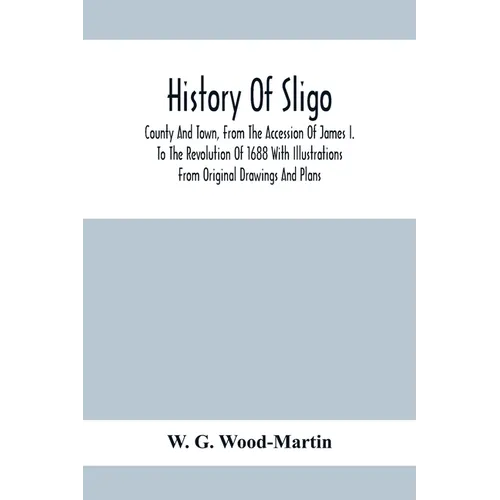 History Of Sligo; County And Town, From The Accession Of James I. To The Revolution Of 1688 With Illustrations From Original Drawings And Plans