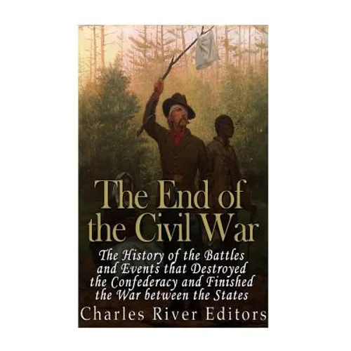 The End of the Civil War: The History of the Battles and Events that Destroyed the Confederacy and Finished the War Between the States