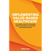 Implementing Value-Based Healthcare: An Insider's Guide to Improving Patient Outcomes and Creating Sustainable Systems