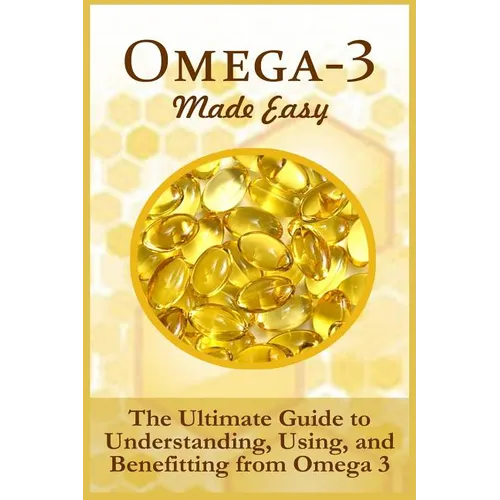 Omega-3 Made Easy: The Ultimate Guide To Understanding, Using, And Benefiting From Omega 3