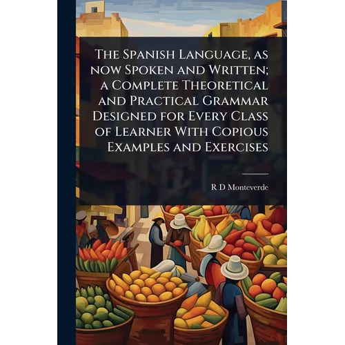 The Spanish Language, as now Spoken and Written; a Complete Theoretical and Practical Grammar Designed for Every Class of Learner With Copious Example