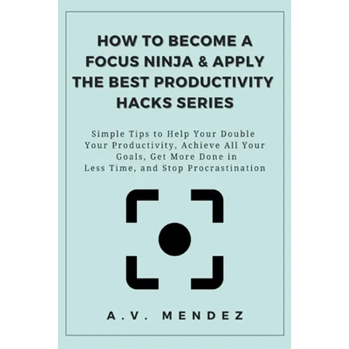 How to Become a Focus Ninja & Apply the Best Productivity Hacks Series: Simple Tips to Help You Double Your Productivity, Achieve All Your Goals, Get