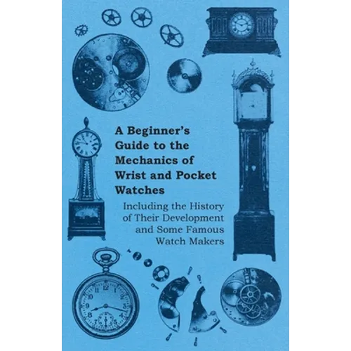 A Beginner's Guide to the Mechanics of Wrist and Pocket Watches - Including the History of Their Development and Some Famous Watch Makers