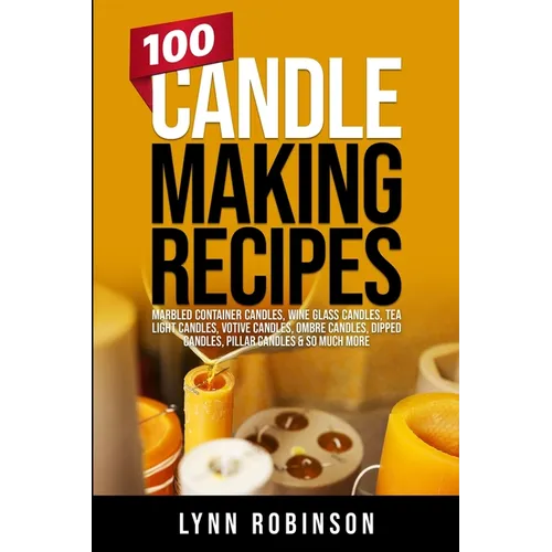100 Candle Making Recipes: Marbled Container Candles, Wine Glass Candles, Tea Light Candles, Votive Candles, Ombre Candles, Dipped Candles, Pillar Can