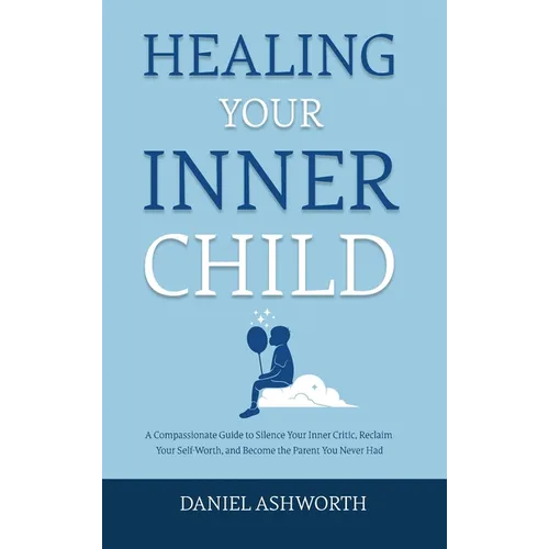 Healing Your Inner Child: A Compassionate Guide to Silence Your Inner Critic, Reclaim Your Self-Worth, and Become the Parent You Never Had