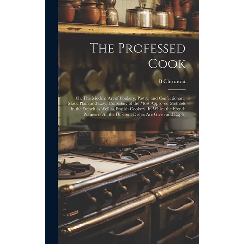 The Professed Cook; or, The Modern art of Cookery, Pastry, and Confectionary, Made Plain and Easy. Consisting of the Most Approved Methods in the Fren