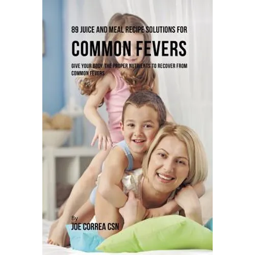 89 Juice and Meal Recipe Solutions for Common Fevers: Give Your Body the Proper Nutrients to Recover From Common Fevers
