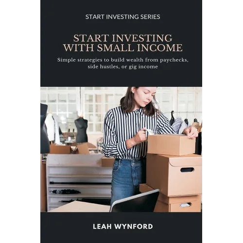 Start Investing with Small Income: Simple strategies to build wealth from paychecks, side hustles, or gig income