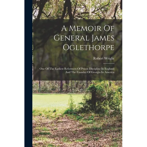 A Memoir Of General James Oglethorpe: One Of The Earliest Reformers Of Prison Discipline In England And The Founder Of Georgia In America