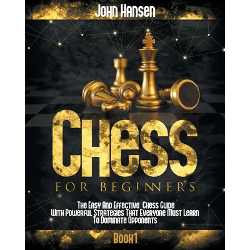 Chess For Beginners: The Easy And Effective Chess Guide With Powerful Strategies That Everyone Must Learn To Dominate Opponents