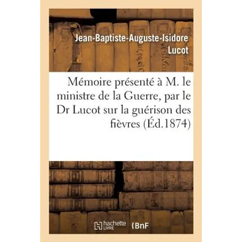 Mémoire Présenté À M. Le Ministre de la Guerre: Par Le Dr Lucot Sur La Guérison Des Fièvres Quartes Et Des Fièvres Tierces Rebelles