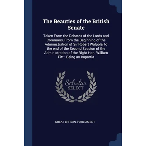 The Beauties of the British Senate: Taken From the Debates of the Lords and Commons, From the Beginning of the Administration of Sir Robert Walpole, t