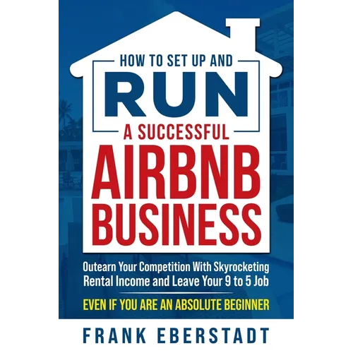 How to Set Up and Run a Successful Airbnb Business: Outearn Your Competition with Skyrocketing Rental Income and Leave Your 9 to 5 Job Even If You Are