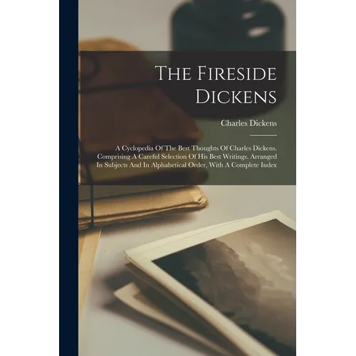 The Fireside Dickens: A Cyclopedia Of The Best Thoughts Of Charles Dickens. Comprising A Careful Selection Of His Best Writings. Arranged In