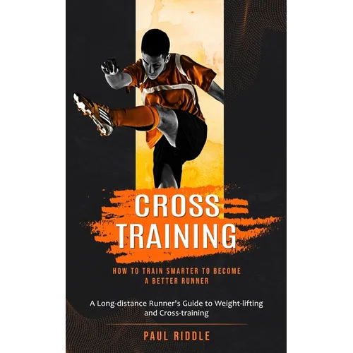 Cross Training: How to Train Smarter to Become a Better Runner (A Long-distance Runner's Guide to Weight-lifting and Cross-training)
