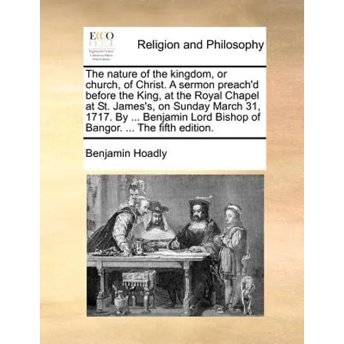 The Nature of the Kingdom, or Church, of Christ. a Sermon Preach'd Before the King, at the Royal Chapel at St. James's, on Sunday March 31, 1717. by .