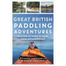 Great British Paddling Adventures: More Than 50 Routes for Kayak, Canoe and Paddleboard