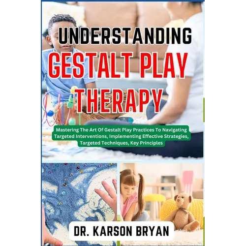 Understanding Gestalt Play Therapy: Mastering The Art Of Gestalt Play Practices To Navigating Targeted Interventions, Implementing Effective Strategie