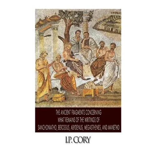 The Ancient Fragments Containing What Remains of the Writings of Sanchoniatho, Berossus, Abydenus, Megasthenes, and Manetho