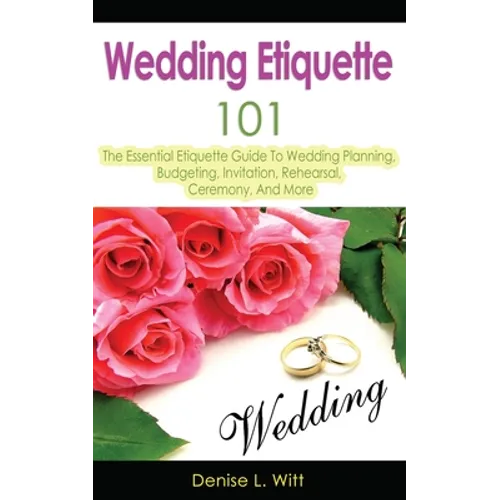 Wedding Etiquette 101: The Essential Etiquette Guide To Wedding Planning, Budgeting, Invitation, Rehearsal, Ceremony, And More