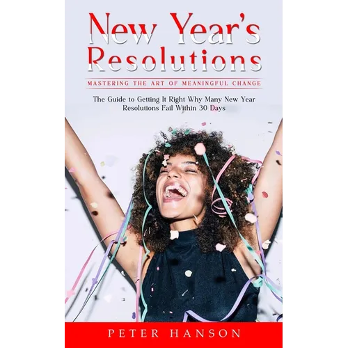 New Year's Resolutions: Mastering the Art of Meaningful Change (The Guide to Getting It Right Why Many New Year Resolutions Fail Within 30 Days)