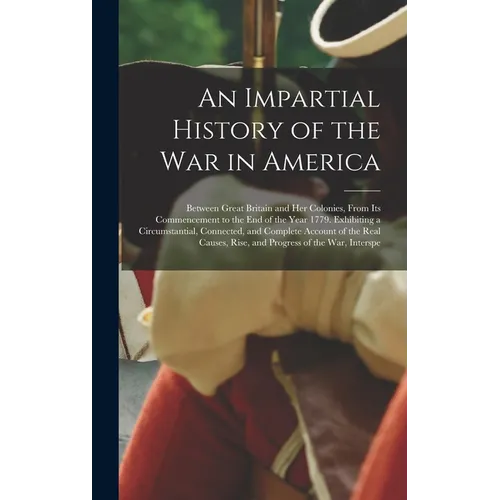 An Impartial History of the War in America: Between Great Britain and Her Colonies, From Its Commencement to the End of the Year 1779. Exhibiting a Ci