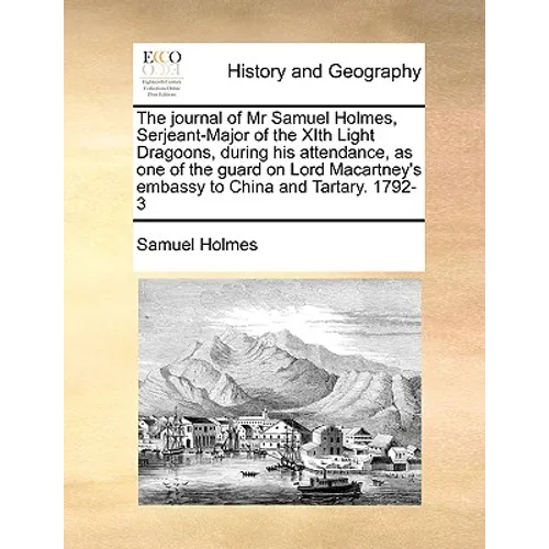 The Journal of MR Samuel Holmes, Serjeant-Major of the Xith Light Dragoons, During His Attendance, as One of the Guard on Lord Macartney's Embassy to