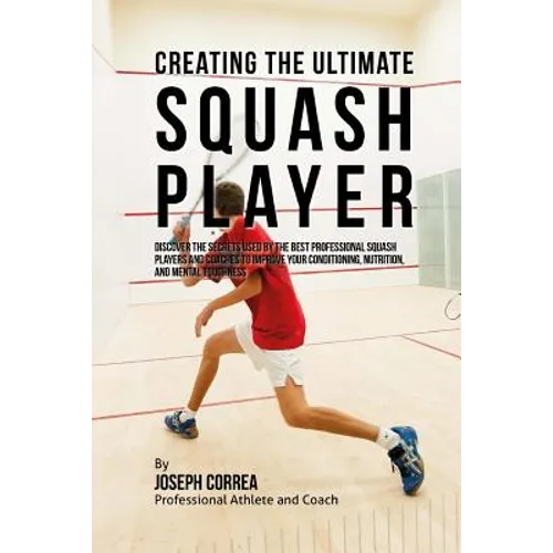 Creating the Ultimate Squash Player: Discover the Secrets Used by the Best Professional Squash Players and Coaches to Improve Your Conditioning, Nutri