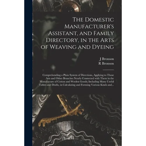 The Domestic Manufacturer's Assistant, and Family Directory, in the Arts of Weaving and Dyeing: Comprehending a Plain System of Directions, Applying t