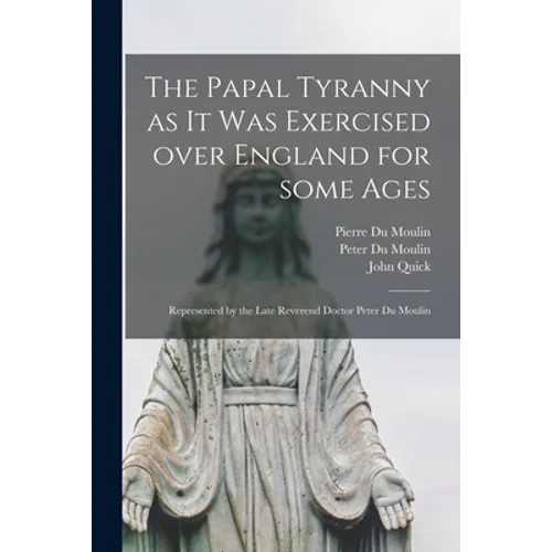 The Papal Tyranny as It Was Exercised Over England for Some Ages: Represented by the Late Reverend Doctor Peter Du Moulin