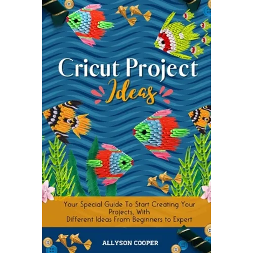 Cricut Project Ideas: Your Special Guide To Start Creating Your Projects, With Different Ideas From Beginners to Expert