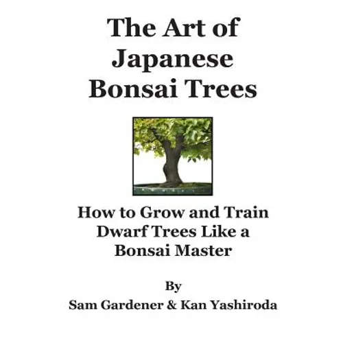 The Art of Japanese Bonsai Trees: How to Grow and Train Dwarf Trees like a Bonsai Master