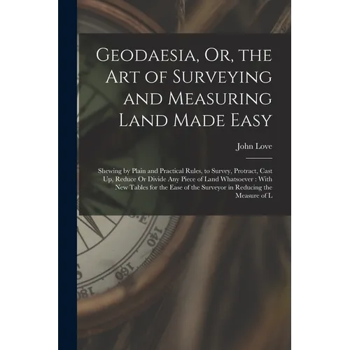 Geodaesia, Or, the Art of Surveying and Measuring Land Made Easy: Shewing by Plain and Practical Rules, to Survey, Protract, Cast Up, Reduce Or Divide