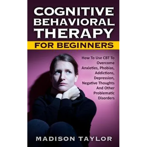 Cognitive Behavioral Therapy For Beginners: How To Use CBT To Overcome Anxieties, Phobias, Addictions, Depression, Negative Thoughts, And Other Proble