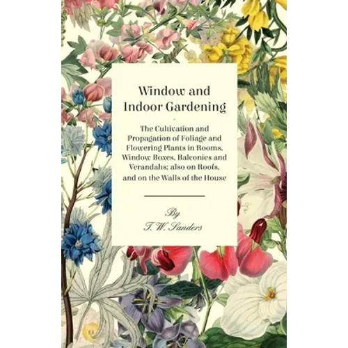 Window and Indoor Gardening - The Cultivation and Propagation of Foliage and Flowering Plants in Rooms, Window Boxes, Balconies and Verandahs; also on