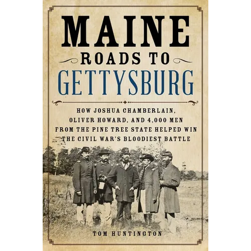 Maine Roads to Gettysburg: How Joshua Chamberlain, Oliver Howard, and 4,000 Men from the Pine Tree State Helped Win the Civil War's Bloodiest Battle