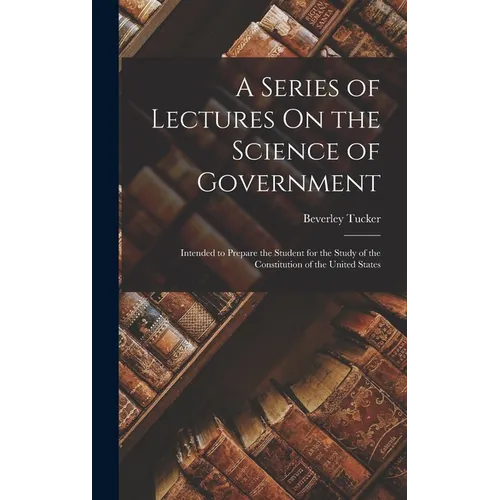A Series of Lectures On the Science of Government: Intended to Prepare the Student for the Study of the Constitution of the United States