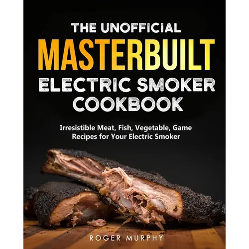 The Unofficial Masterbuilt Electric Smoker Cookbook: Amazing Recipes for Smoking Meat, Fish, Vegetable, Game with Your Electric Smoker