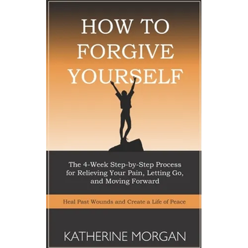 How to Forgive Yourself: The 4-Week Step-by-Step Process for Relieving Your Pain, Letting Go, and Moving Forward