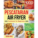 Pescatarian Air Fryer Cookbook for Beginners: 1000 Days of Fresh, Tasty Pescatarian Recipes for Your Air Fryer to Kickstart The Healthy Lifestyle on A