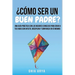 ¿Cómo Ser Un Buen Padre?: Una Guía Práctica Con Los Mejores Consejos Para Criar A Tus Hijos Con Afecto, Disciplina Y Confianza En Sí Mismos