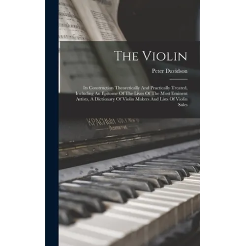The Violin: Its Construction Theoretically And Practically Treated, Including An Epitome Of The Lives Of The Most Eminent Artists,
