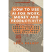 How to Use AI for Work, Money and Productivity: Smart Tools and Prompts to Save Time, Earn More and Stay Sane