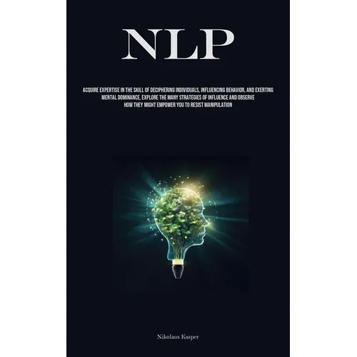 Nlp: Acquire Expertise In The Skill Of Deciphering Individuals, Influencing Behavior, And Exerting Mental Dominance, Explore The Many Strategies Of In
