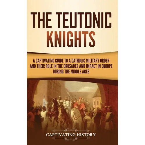 The Teutonic Knights: A Captivating Guide to a Catholic Military Order and Their Role in the Crusades and Impact in Europe during the Middle Ages