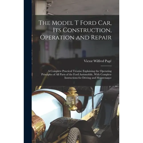 The Model T Ford Car, Its Construction, Operation and Repair: A Complete Practical Treatise Explaining the Operating Principles of All Parts of the Fo